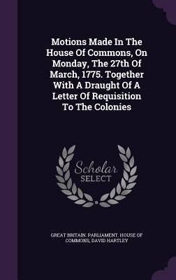 Read Online Motions Made in the House of Commons, on Monday, the 27th of March, 1775. Together with a Draught of a Letter of Requisition to the Colonies - David Hartley | ePub