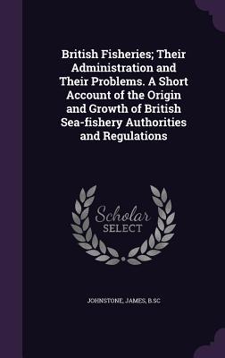 Full Download British Fisheries; Their Administration and Their Problems. a Short Account of the Origin and Growth of British Sea-Fishery Authorities and Regulations - James Johnstone file in ePub