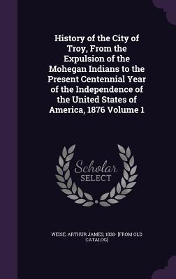 Full Download History of the City of Troy, from the Expulsion of the Mohegan Indians to the Present Centennial Year of the Independence of the United States of America, 1876 Volume 1 - Arthur James Weise | PDF