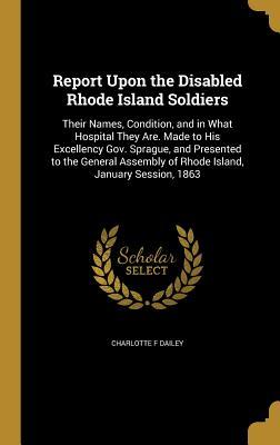 Full Download Report Upon the Disabled Rhode Island Soldiers: Their Names, Condition, and in What Hospital They Are. Made to His Excellency Gov. Sprague, and Presented to the General Assembly of Rhode Island, January Session, 1863 - Charlotte F Dailey file in PDF