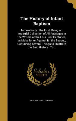 Read Online The History of Infant Baptism: In Two Parts: The First, Being an Impartial Collection of All Passages in the Writers of the Four First Centuries, as Make for or Against It: The Second, Containing Several Things to Illustrate the Said History: To - William 1647-1728 Wall | ePub