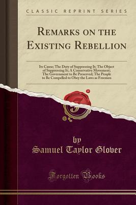 Read Online Remarks on the Existing Rebellion: Its Cause; The Duty of Suppressing It; The Object of Suppressing It; A Conservative Movement; The Government to Be Preserved; The People to Be Compelled to Obey the Laws as Freemen (Classic Reprint) - Samuel Taylor Glover | PDF