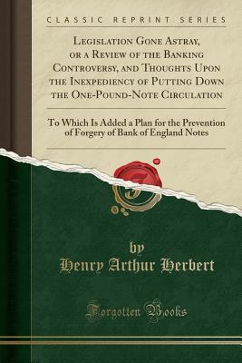 Download Legislation Gone Astray, or a Review of the Banking Controversy, and Thoughts Upon the Inexpediency of Putting Down the One-Pound-Note Circulation: To Which Is Added a Plan for the Prevention of Forgery of Bank of England Notes (Classic Reprint) - Henry Arthur Herbert | PDF