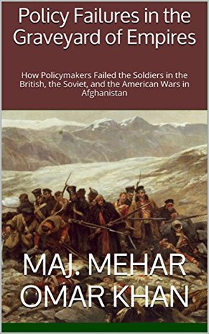 Download Policy Failures in the Graveyard of Empires: How Policymakers Failed the Soldiers in the British, the Soviet, and the American Wars in Afghanistan - MAJ. Mehar Omar Khan | PDF