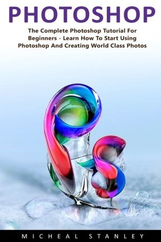 Read Online Photoshop: The Complete Photoshop Tutorial for Beginners - Learn How to Start Using Photoshop and Creating World Class Photos! (Adobe Photoshop, Digital Photography, Graphic Design) - Micheal Stanley | PDF