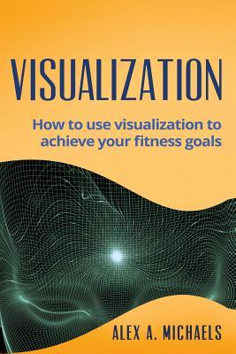 Read Online Visualization: How to Use Visualization to Achieve Your Fitness Goals - Alex A. Michaels | PDF