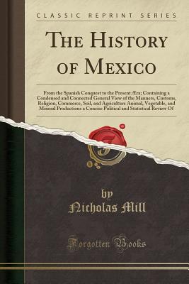Read Online The History of Mexico: From the Spanish Conquest to the Present Aera; Containing a Condensed and Connected General View of the Manners, Customs, Religion, Commerce, Soil, and Agriculture Animal, Vegetable, and Mineral Productions a Concise Political and S - Nicholas Mill | PDF
