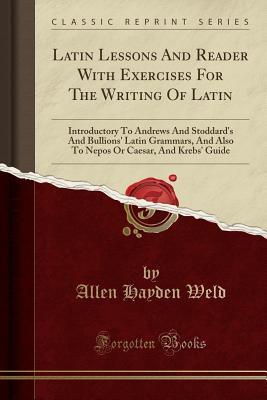 Read Online Latin Lessons and Reader with Exercises for the Writing of Latin: Introductory to Andrews and Stoddard's and Bullions' Latin Grammars, and Also to Nepos or Caesar, and Krebs' Guide (Classic Reprint) - Allen Hayden Weld | PDF