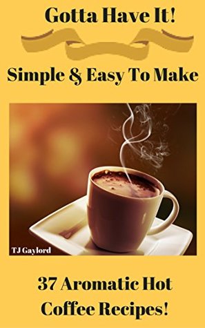 Download Gotta Have It Simple & Easy To Make 37 Aromatic Hot Coffee Recipes! - T.J. Gaylord | ePub