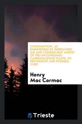 Read Online Consumption, as Engendered by Rebreathed Air and Consequent Arrest of the Unconsumed Carbonaceous Waste, Its Prevention and Possible Cure - Henry Mac Cormac file in PDF