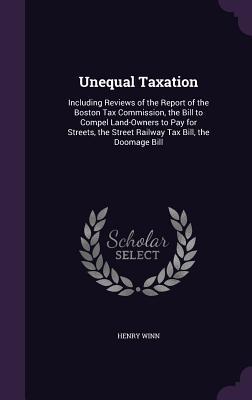 Read Online Unequal Taxation: Including Reviews of the Report of the Boston Tax Commission, the Bill to Compel Land-Owners to Pay for Streets, the Street Railway Tax Bill, the Doomage Bill - Henry Winn file in ePub