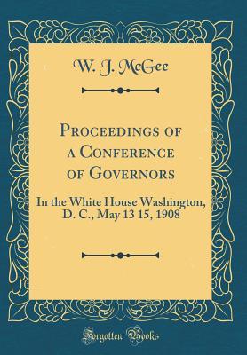 Read Proceedings of a Conference of Governors: In the White House Washington, D. C., May 13 15, 1908 (Classic Reprint) - William John McGee | ePub