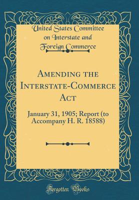 Read Amending the Interstate-Commerce ACT: January 31, 1905; Report (to Accompany H. R. 18588) (Classic Reprint) - United States Committee on Int Commerce | ePub