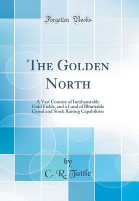 Full Download The Golden North: A Vast Country of Inexhaustable Gold Fields, and a Land of Illimitable Cereal and Stock Raising Capabilities (Classic Reprint) - C.R. Tuttle file in ePub