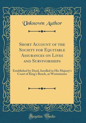 Read Short Account of the Society for Equitable Assurances on Lives and Survivorships: Established by Deed, Inrolled in His Majesty's Court of King's Bench, at Westminster (Classic Reprint) - Unknown | PDF
