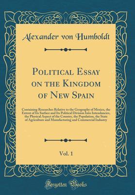 Read Online Political Essay on the Kingdom of New Spain, Vol. 1: Containing Researches Relative to the Geography of Mexico, the Extent of Its Surface and Its Political Division Into Intendancies, the Physical Aspect of the Country, the Population, the State of Agricu - Alexander von Humboldt | PDF