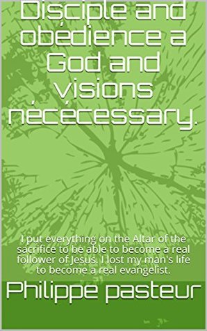 Read Disciple and obédience a God and visions nécécessary.: I put everything on the Altar of the sacrifice to be able to become a real follower of Jesus. I lost my man's life to become a real evangelist. - Philippe Pasteur file in PDF