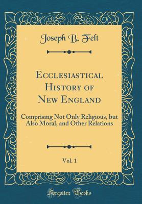 Read Online Ecclesiastical History of New England, Vol. 1: Comprising Not Only Religious, But Also Moral, and Other Relations (Classic Reprint) - Joseph Barlow Felt file in PDF