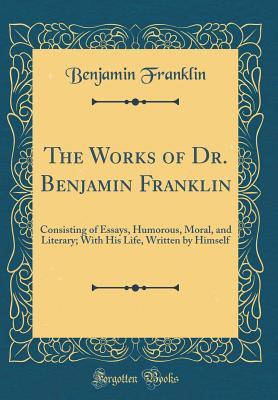 Read The Works of Dr. Benjamin Franklin: Consisting of Essays, Humorous, Moral, and Literary; With His Life, Written by Himself (Classic Reprint) - Benjamin Franklin file in PDF