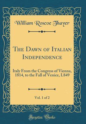Download The Dawn of Italian Independence, Vol. 1 of 2: Italy from the Congress of Vienna, 1814, to the Fall of Venice, L849 (Classic Reprint) - William Roscoe Thayer file in PDF