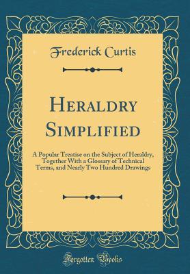 Download Heraldry Simplified: A Popular Treatise on the Subject of Heraldry, Together with a Glossary of Technical Terms, and Nearly Two Hundred Drawings (Classic Reprint) - Frederick Curtis | PDF
