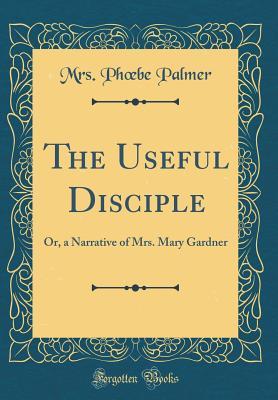 Full Download The Useful Disciple: Or, a Narrative of Mrs. Mary Gardner (Classic Reprint) - Mrs Ph Be Palmer | ePub