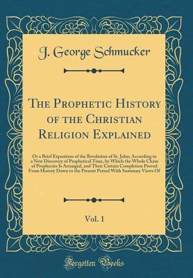 Download The Prophetic History of the Christian Religion Explained, Vol. 1: Or a Brief Exposition of the Revelation of St. John; According to a New Discovery of Prophetical Time, by Which the Whole Chain of Prophecies Is Arranged, and Their Certain Completion Prov - J George Schmucker file in ePub