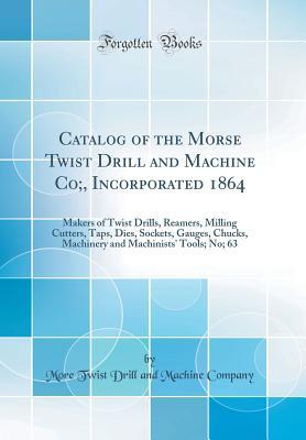 Download Catalog of the Morse Twist Drill and Machine Co;, Incorporated 1864: Makers of Twist Drills, Reamers, Milling Cutters, Taps, Dies, Sockets, Gauges, Chucks, Machinery and Machinists' Tools; No; 63 (Classic Reprint) - More Twist Drill and Machine Company | PDF