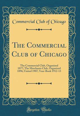 Download The Commercial Club of Chicago: The Commercial Club, Organized 1877; The Merchants Club, Organized 1896; United 1907; Year-Book 1912-13 (Classic Reprint) - Commercial Club of Chicago | PDF