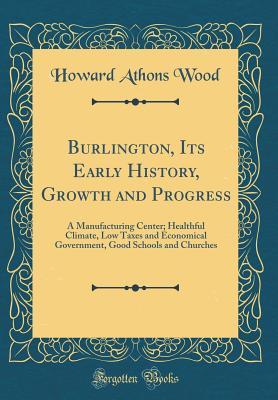 Read Burlington, Its Early History, Growth and Progress: A Manufacturing Center; Healthful Climate, Low Taxes and Economical Government, Good Schools and Churches (Classic Reprint) - Howard Athons Wood | PDF