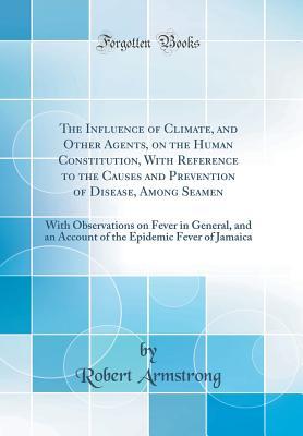 Download The Influence of Climate, and Other Agents, on the Human Constitution, with Reference to the Causes and Prevention of Disease, Among Seamen: With Observations on Fever in General, and an Account of the Epidemic Fever of Jamaica (Classic Reprint) - Robert Armstrong | PDF