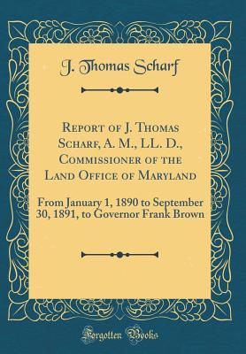 Read Online Report of J. Thomas Scharf, A. M., LL. D., Commissioner of the Land Office of Maryland: From January 1, 1890 to September 30, 1891, to Governor Frank Brown (Classic Reprint) - J. Thomas Scharf | PDF