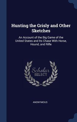 Read Online Hunting the Grisly and Other Sketches: An Account of the Big Game of the United States and Its Chase with Horse, Hound, and Rifle - Anonymous file in PDF