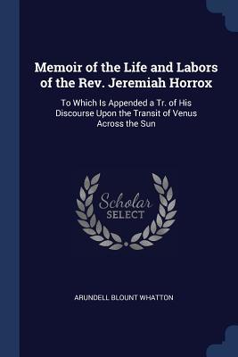 Read Online Memoir of the Life and Labors of the Rev. Jeremiah Horrox: To Which Is Appended a Tr. of His Discourse Upon the Transit of Venus Across the Sun - Arundell Blount Whatton | PDF