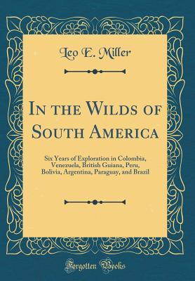Download In the Wilds of South America: Six Years of Exploration in Colombia, Venezuela, British Guiana, Peru, Bolivia, Argentina, Paraguay, and Brazil (Classic Reprint) - Leo E Miller | ePub
