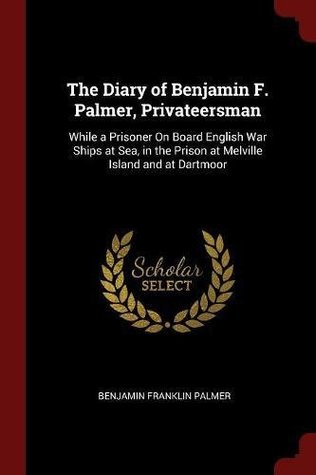 Read Online The Diary of Benjamin F. Palmer, Privateersman: While a Prisoner on Board English War Ships at Sea, in the Prison at Melville Island and at Dartmoor - Benjamin Franklin Palmer | PDF