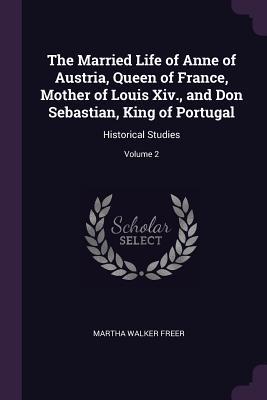 Read The Married Life of Anne of Austria, Queen of France, Mother of Louis XIV., and Don Sebastian, King of Portugal: Historical Studies; Volume 2 - Martha Walker Freer file in ePub