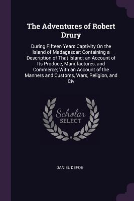 Full Download The Adventures of Robert Drury: During Fifteen Years Captivity on the Island of Madagascar; Containing a Description of That Island; An Account of Its Produce, Manufactures, and Commerce; With an Account of the Manners and Customs, Wars, Religion, and CIV - Daniel Defoe | PDF