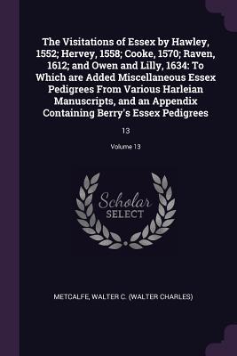 Full Download The Visitations of Essex by Hawley, 1552; Hervey, 1558; Cooke, 1570; Raven, 1612; And Owen and Lilly, 1634: To Which Are Added Miscellaneous Essex Pedigrees from Various Harleian Manuscripts, and an Appendix Containing Berry's Essex Pedigrees: 13; Volu - William C. Metcalfe file in PDF