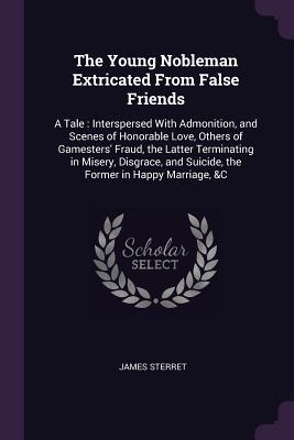 Read The Young Nobleman Extricated from False Friends: A Tale: Interspersed with Admonition, and Scenes of Honorable Love, Others of Gamesters' Fraud, the Latter Terminating in Misery, Disgrace, and Suicide, the Former in Happy Marriage, &c - James Sterret | PDF