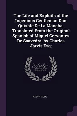 Read Online The Life and Exploits of the Ingenious Gentleman Don Quixote de la Mancha. Translated from the Original Spanish of Miguel Cervantes de Saavedra. by Charles Jarvis Esq; - Anonymous file in PDF