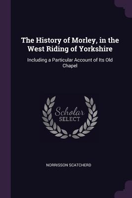 Full Download The History of Morley, in the West Riding of Yorkshire: Including a Particular Account of Its Old Chapel - Norrison Scatcherd | PDF