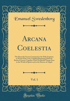 Full Download Arcana Coelestia, Vol. 1: The Heavenly Arcana Contained in the Holy Scripture, or Word of the Lord, Unfolded Beginning with the Book of Genesis Together with Wonderful Things Seen in the World of Spirits and in the Heaven of Angels (Classic Reprint) - Emanuel Swedenborg | PDF