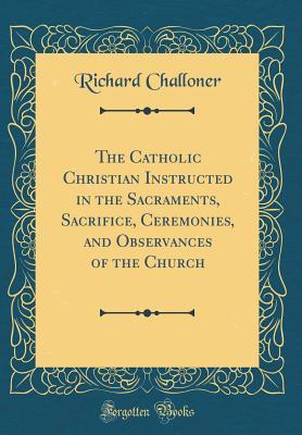Download The Catholic Christian Instructed in the Sacraments, Sacrifice, Ceremonies, and Observances of the Church (Classic Reprint) - Richard Challoner | PDF