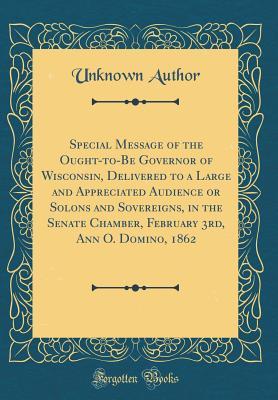 Read Online Special Message of the Ought-To-Be Governor of Wisconsin, Delivered to a Large and Appreciated Audience or Solons and Sovereigns, in the Senate Chamber, February 3rd, Ann O. Domino, 1862 (Classic Reprint) - Unknown file in PDF