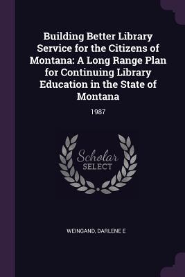 Read Building Better Library Service for the Citizens of Montana: A Long Range Plan for Continuing Library Education in the State of Montana: 1987 - Darlene E Weingand | PDF
