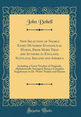 Download New Selection of Nearly Eight Hundred Evangelical Hymns, from More Than 200 Authors in England, Scotland, Ireland and America: Including a Great Number of Originals, Alphabetically Arranged; Being a Complete Supplement to Dr. Watts' Psalms and Hymns - John Dobell | PDF