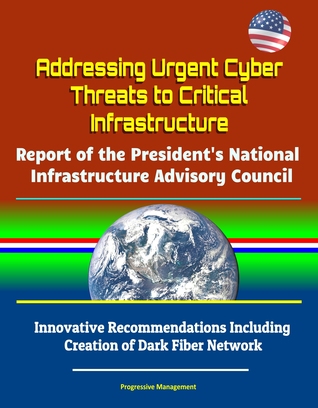 Full Download Addressing Urgent Cyber Threats to Critical Infrastructure: Report of the President's National Infrastructure Advisory Council - Innovative Recommendations Including Creation of Dark Fiber Network - Progressive Management | PDF