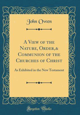 Download A View of the Nature, Order,& Communion of the Churches of Christ: As Exhibited in the New Testament (Classic Reprint) - John Owen file in PDF