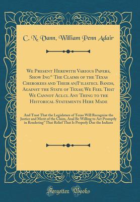 Full Download We Present Herewith Various Papers, Show Ing the Claims of the Texas Cherokees and Their An/I'iliatecl Bands, Against the State of Texas; We Feel That We Cannot Aclcl Any Thing to the Historical Statements Here Made: And Trast That the Legislatare of - C.N. Vann file in PDF